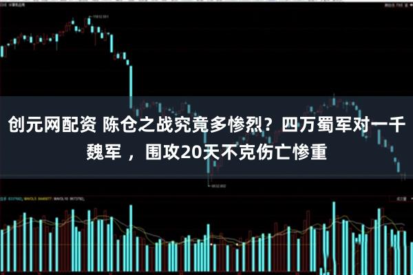 创元网配资 陈仓之战究竟多惨烈？四万蜀军对一千魏军 ，围攻20天不克伤亡惨重