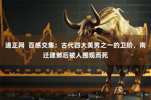 道正网  百感交集：古代四大美男之一的卫玠，南迁建邺后被人围观而死