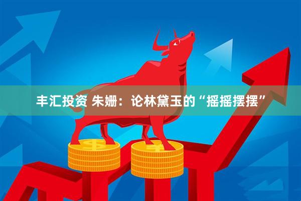 丰汇投资 朱姗：论林黛玉的“摇摇摆摆”
