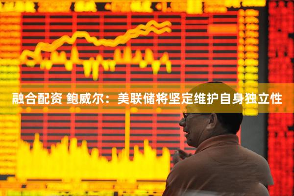 融合配资 鲍威尔：美联储将坚定维护自身独立性