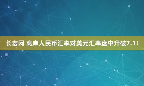 长宏网 离岸人民币汇率对美元汇率盘中升破7.1！