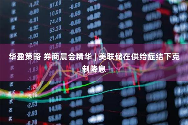 华盈策略 券商晨会精华 | 美联储在供给症结下克制降息
