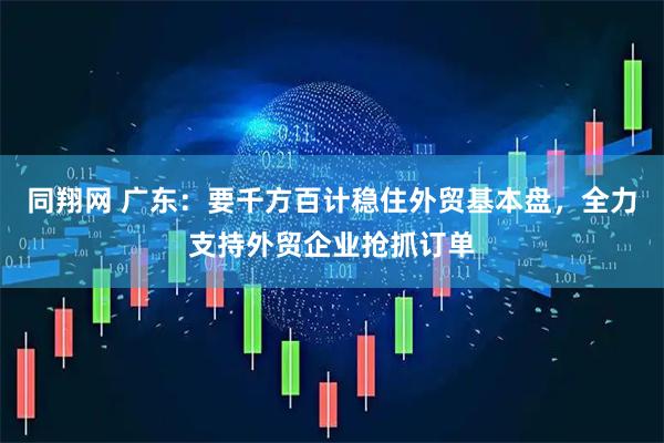 同翔网 广东：要千方百计稳住外贸基本盘，全力支持外贸企业抢抓订单