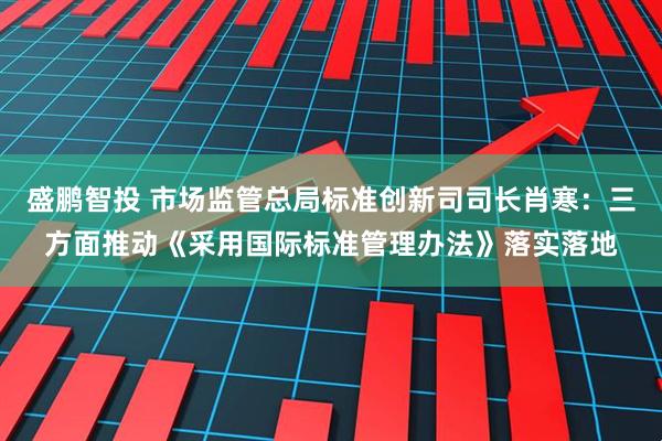 盛鹏智投 市场监管总局标准创新司司长肖寒：三方面推动《采用国际标准管理办法》落实落地