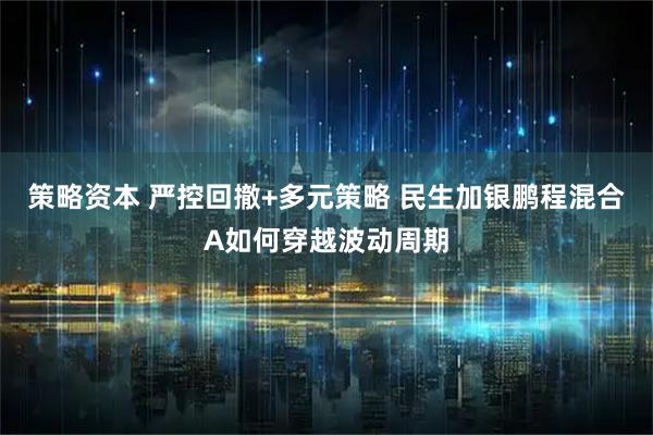 策略资本 严控回撤+多元策略 民生加银鹏程混合A如何穿越波动周期
