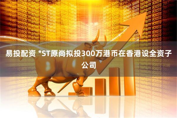 易投配资 *ST原尚拟投300万港币在香港设全资子公司