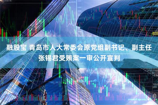 融股宝 青岛市人大常委会原党组副书记、副主任张锡君受贿案一审公开宣判