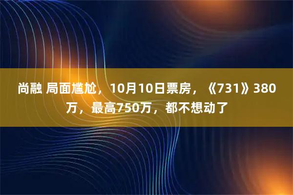 尚融 局面尴尬,10月10日票房,《731》380万,最高750万,都不想动了