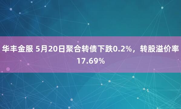 华丰金服 5月20日聚合转债下跌0.2%，转股溢价率17.69%