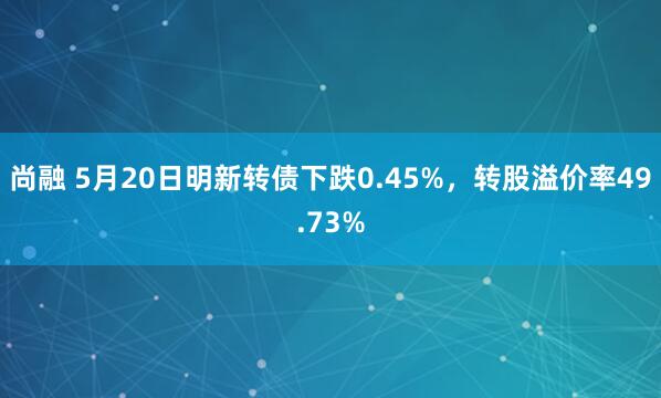 尚融 5月20日明新转债下跌0.45%，转股溢价率49.73%