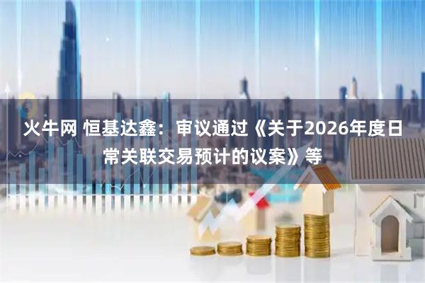 火牛网 恒基达鑫：审议通过《关于2026年度日常关联交易预计的议案》等