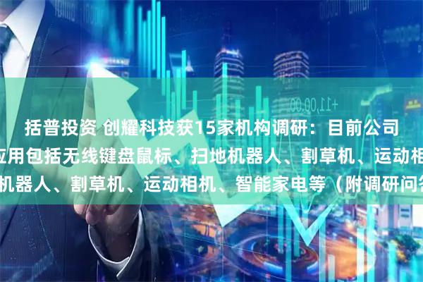 括普投资 创耀科技获15家机构调研：目前公司重点推广的C端消费品应用包括无线键盘鼠标、扫地机器人、割草机、运动相机、智能家电等（附调研问答）