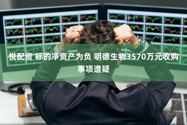 悦配资 标的净资产为负 明德生物3570万元收购事项遭疑