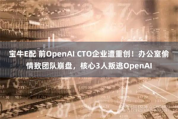 宝牛E配 前OpenAI CTO企业遭重创！办公室偷情致团队崩盘，核心3人叛逃OpenAI
