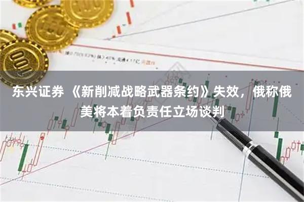 东兴证券 《新削减战略武器条约》失效，俄称俄美将本着负责任立场谈判