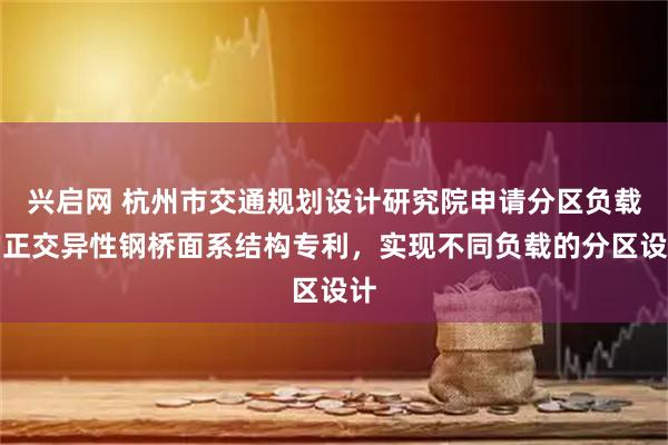 兴启网 杭州市交通规划设计研究院申请分区负载的正交异性钢桥面系结构专利，实现不同负载的分区设计
