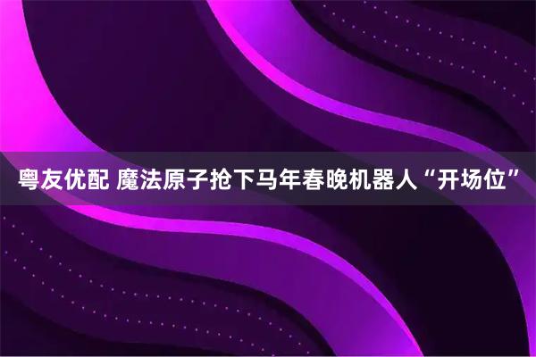 粤友优配 魔法原子抢下马年春晚机器人“开场位”