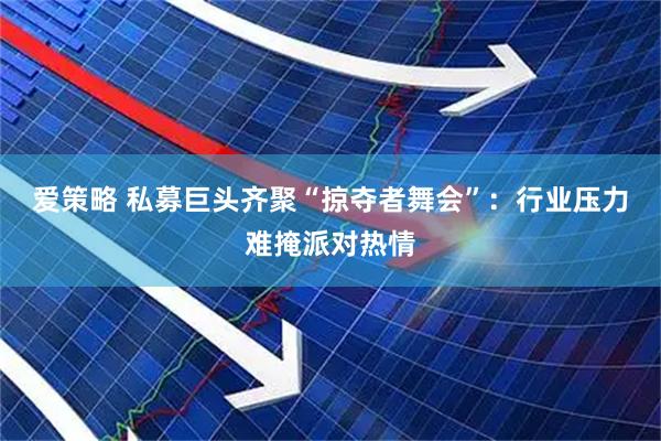 爱策略 私募巨头齐聚“掠夺者舞会”：行业压力难掩派对热情