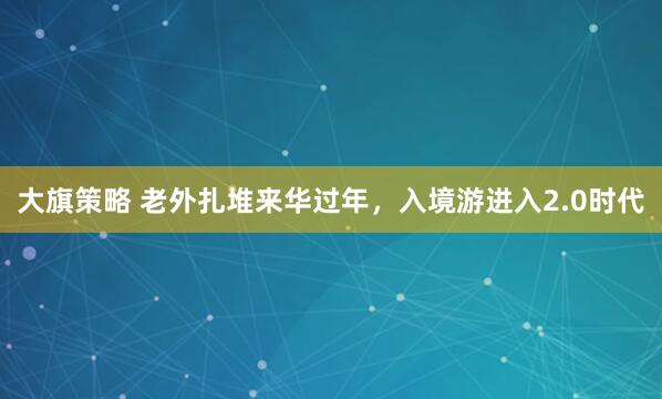 大旗策略 老外扎堆来华过年,入境游进入2.0时代
