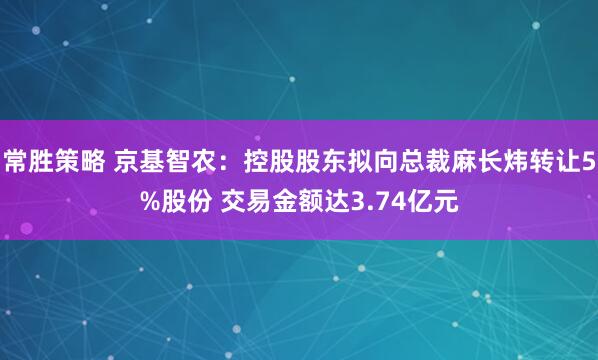 常胜策略 京基智农：控股股东拟向总裁麻长炜转让5%股份 交易金额达3.74亿元