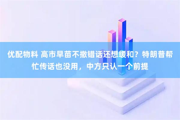 优配物料 高市早苗不撤错话还想缓和？特朗普帮忙传话也没用，中方只认一个前提