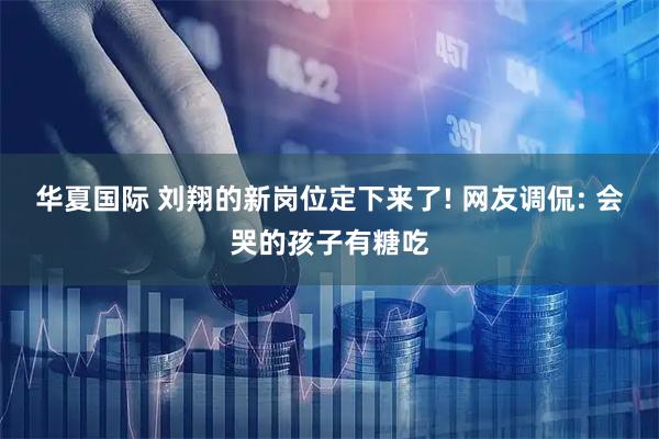 华夏国际 刘翔的新岗位定下来了! 网友调侃: 会哭的孩子有糖吃